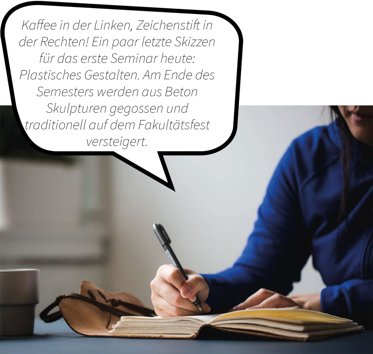 Studentin schreibt Notizen in ein Buch. Kaffee in der Linken, Zeichenstift in der Rechten! Ein paar  letzte Skizzen für das erste Seminar heute: Plastisches Gestalten. Am Ende des Semesters werden aus Beton Skulpturen gegossen und traditionelle auf dem Fakultätsfest versteigert.