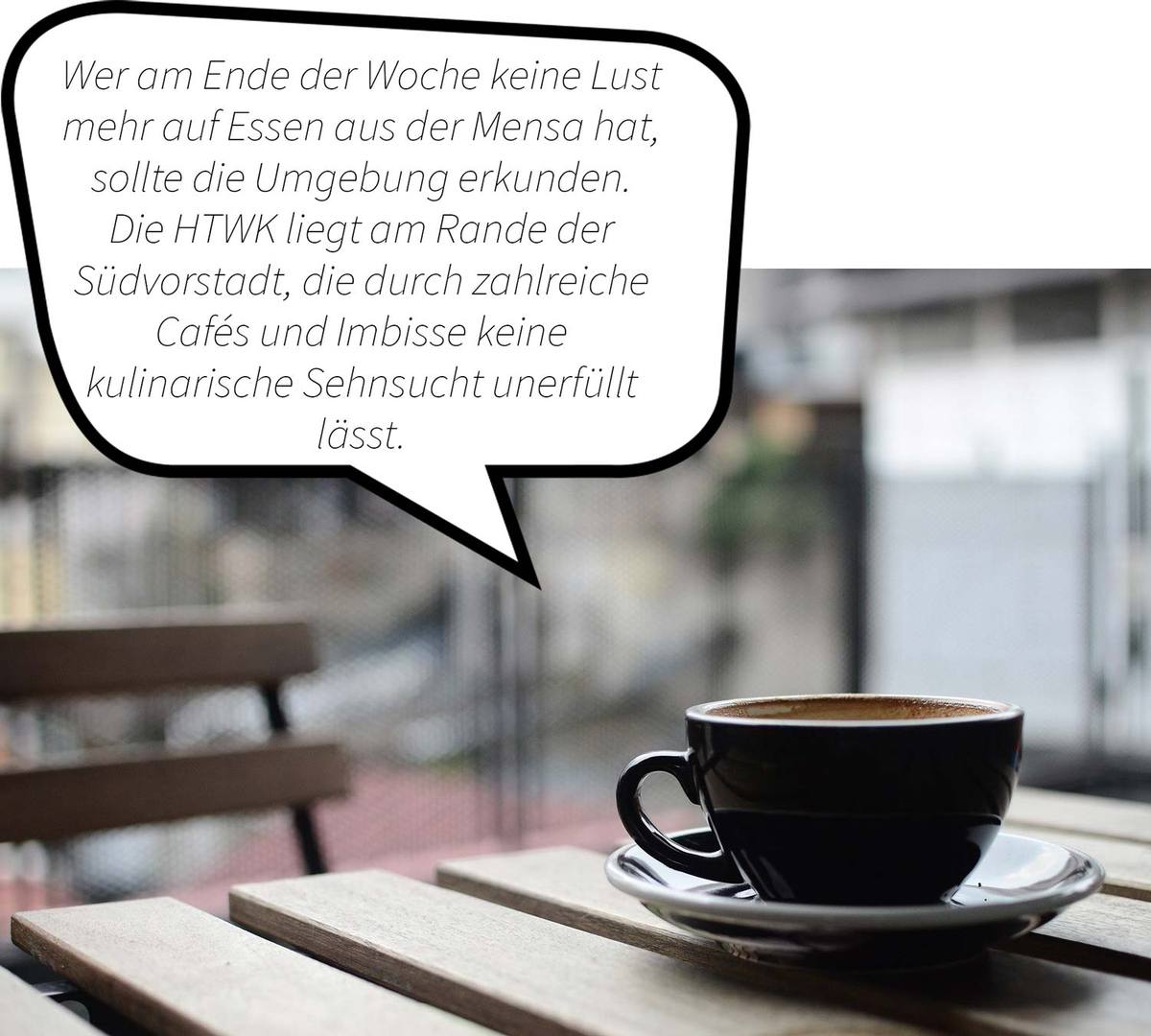 Kaffeetasse mit Untertasse steht auf einem Gartenholztisch. Sprechblasentext:  Wer am Ende der Woche keine Lust mehr auf Essen in der Mensa hat, sollte die Umgebung erkunden. Die HTWK liegt am Rande der Südvorstadt, die druch zahlreiche Cafés und Imbisse  keine kulinarische Sehnsucht unerfüllt lässt.